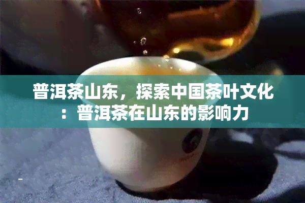 普洱茶山东，探索中国茶叶文化：普洱茶在山东的影响力