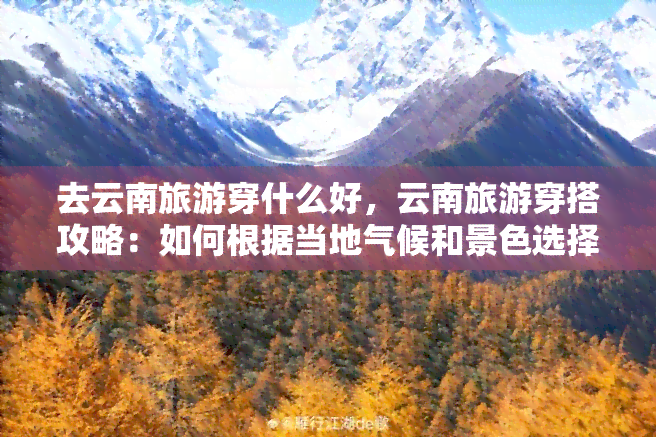 去云南旅游穿什么好，云南旅游穿搭攻略：如何根据当地气候和景色选择合适的服装？