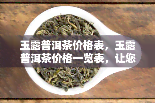 玉露普洱茶价格表，玉露普洱茶价格一览表，让您轻松了解市场行情！