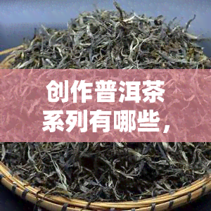 创作普洱茶系列有哪些，探索普洱茶世界：揭秘创作普洱茶系列的多样性