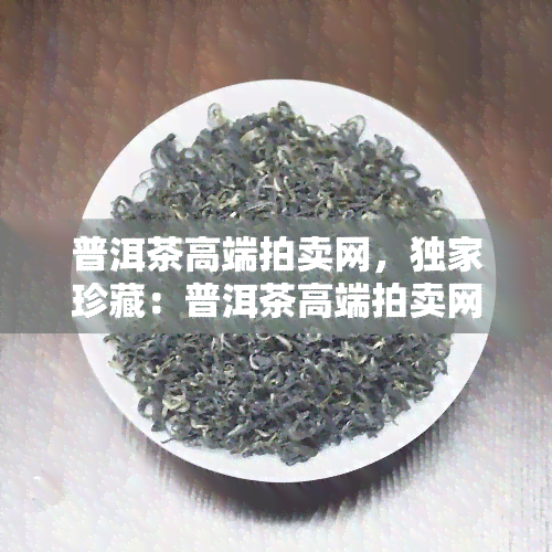 普洱茶高端拍卖网，独家珍藏：普洱茶高端拍卖网，尽享顶级茶叶拍卖宴！