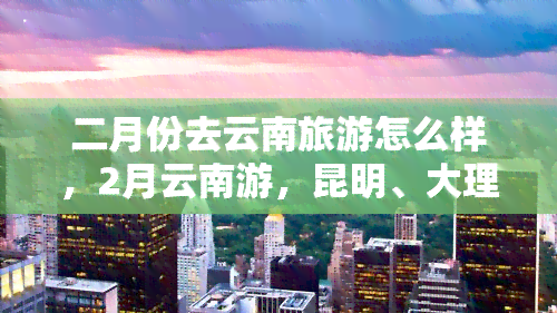 二月份去云南旅游怎么样，2月云南游，昆明、大理、丽江三城深度游攻略