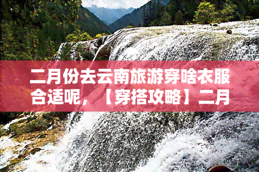 二月份去云南旅游穿啥衣服合适呢，【穿搭攻略】二月云南旅行，这样穿才合适！