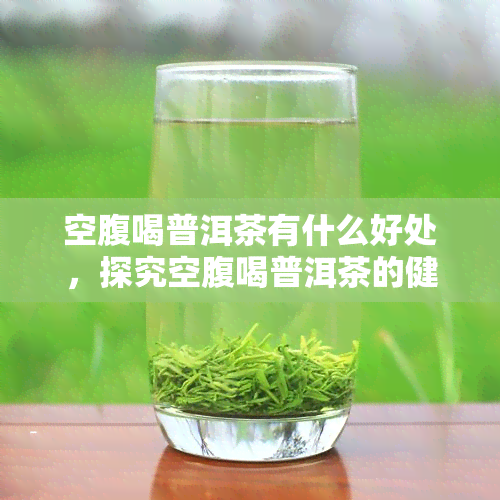 空腹喝普洱茶有什么好处，探究空腹喝普洱茶的健益处