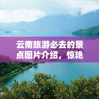 云南旅游必去的景点图片介绍，惊艳绝伦！云南旅游必去的十大景点图片全览