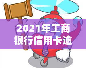 2021年工商银行信用卡逾期新政策，2021年工商银行信用卡逾期处理新政策公布