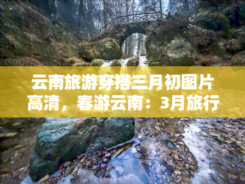 云南旅游穿搭三月初图片高清，春游云南：3月旅行穿搭指南，高清美图分享！