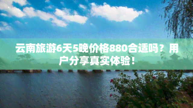 云南旅游6天5晚价格880合适吗？用户分享真实体验！