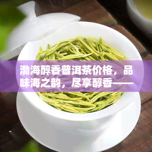 渤海醇香普洱茶价格，品味海之韵，尽享醇香——探究渤海醇香普洱茶的价格