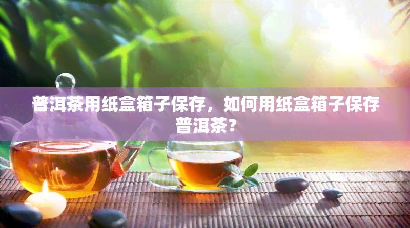 普洱茶用纸盒箱子保存，如何用纸盒箱子保存普洱茶？