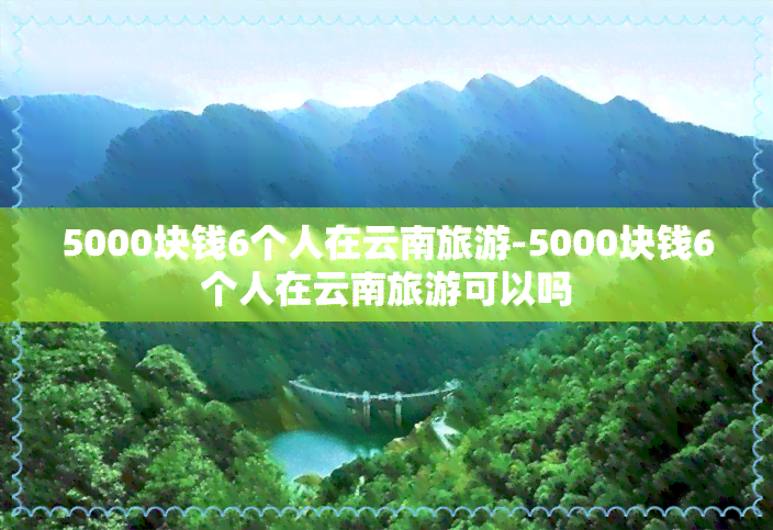 5000块钱6个人在云南旅游-5000块钱6个人在云南旅游可以吗