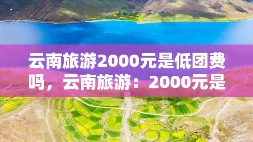 云南旅游2000元是低团费吗，云南旅游：2000元是否为低团费？