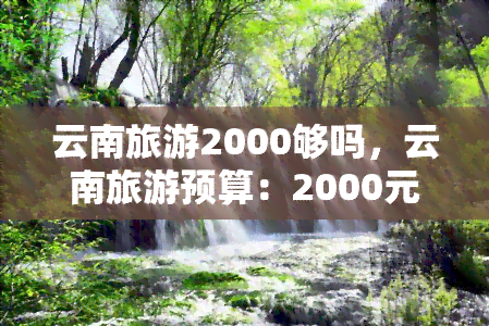 云南旅游2000够吗，云南旅游预算：2000元足够吗？