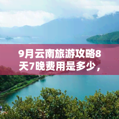 9月云南旅游攻略8天7晚费用是多少，8天7晚云南之旅：费用全解析！