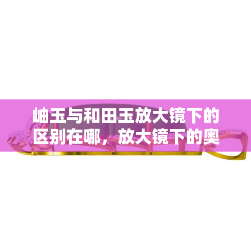 岫玉与和田玉放大镜下的区别在哪，放大镜下的奥秘：揭秘岫玉与和田玉的区别