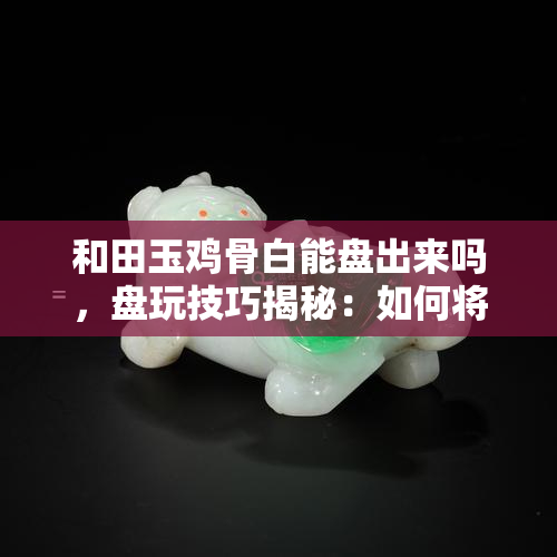 和田玉鸡骨白能盘出来吗，盘玩技巧揭秘：如何将和田玉鸡骨白打造成美轮美奂的宝物？