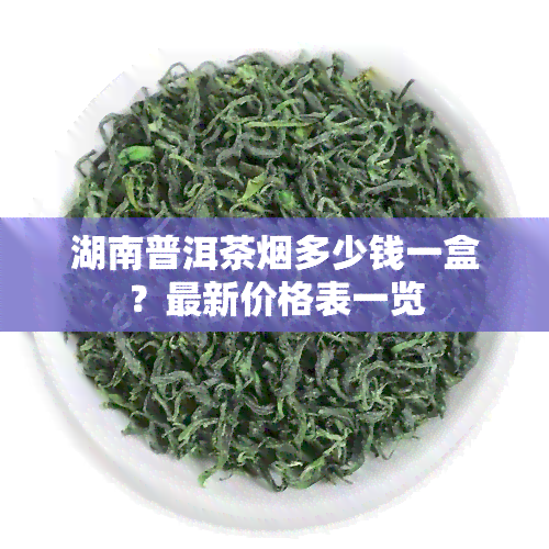 湖南普洱茶烟多少钱一盒？最新价格表一览