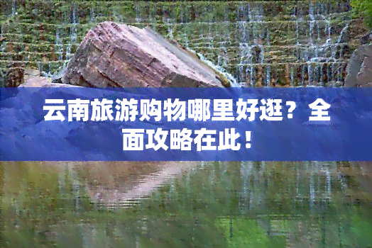 云南旅游购物哪里好逛？全面攻略在此！