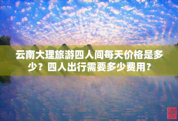 云南大理旅游四人间每天价格是多少？四人出行需要多少费用？