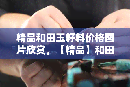 精品和田玉籽料价格图片欣赏，【精品】和田玉籽料价格图片，带你欣赏大自然的馈赠