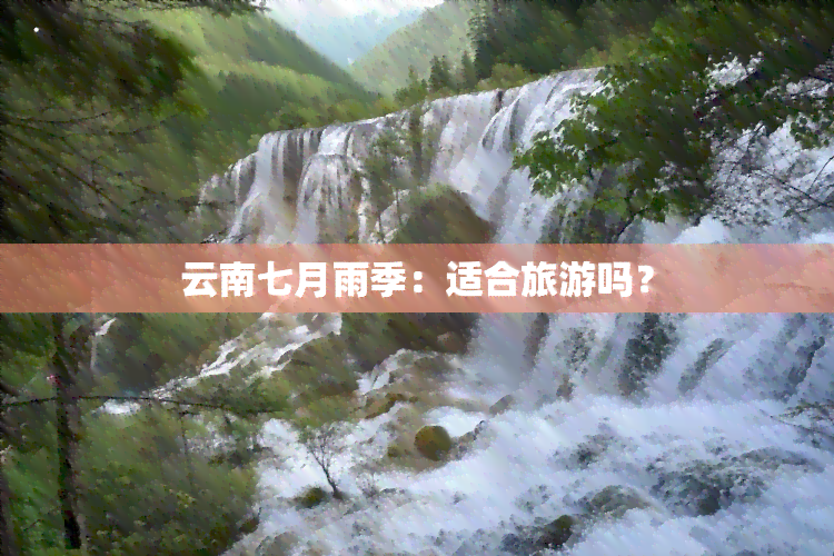 云南七月雨季：适合旅游吗？