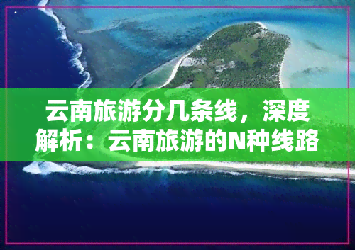 云南旅游分几条线，深度解析：云南旅游的N种线路规划