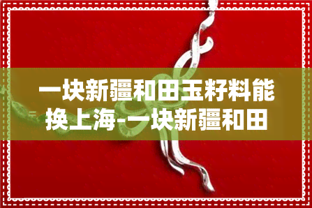 一块新疆和田玉籽料能换上海-一块新疆和田玉籽料能换上海翡翠吗