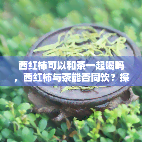 西红柿可以和茶一起喝吗，西红柿与茶能否同饮？探讨两者混搭的饮食风险