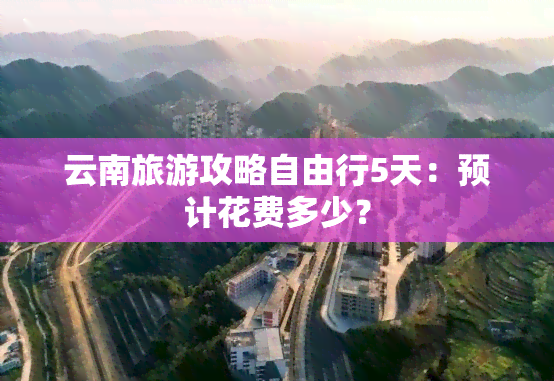 云南旅游攻略自由行5天：预计花费多少？