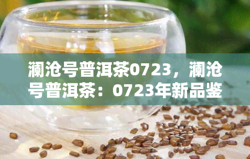 澜沧号普洱茶0723，澜沧号普洱茶：0723年新品鉴