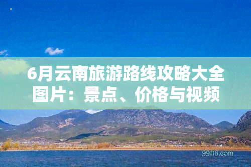 6月云南旅游路线攻略大全图片：景点、价格与视频全收录