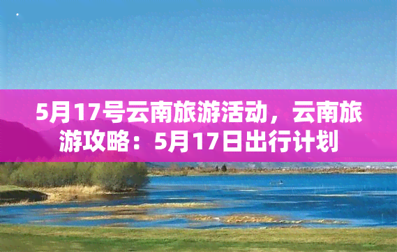 5月17号云南旅游活动，云南旅游攻略：5月17日出行计划