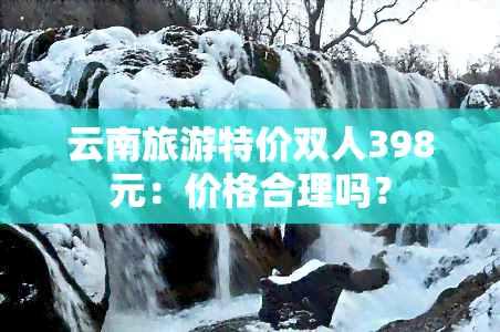 云南旅游特价双人398元：价格合理吗？