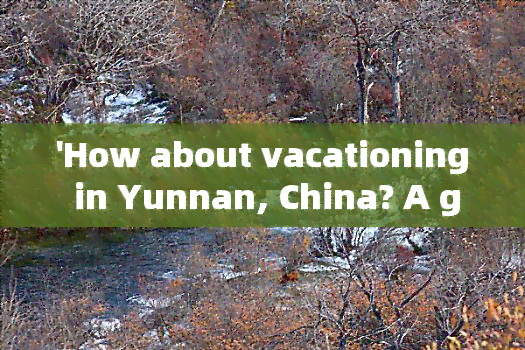 'How about vacationing in Yunnan, China? A guide to the best destinations and activities'