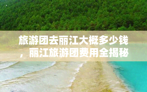 旅游团去丽江大概多少钱，丽江旅游团费用全揭秘：大概需要多少钱？