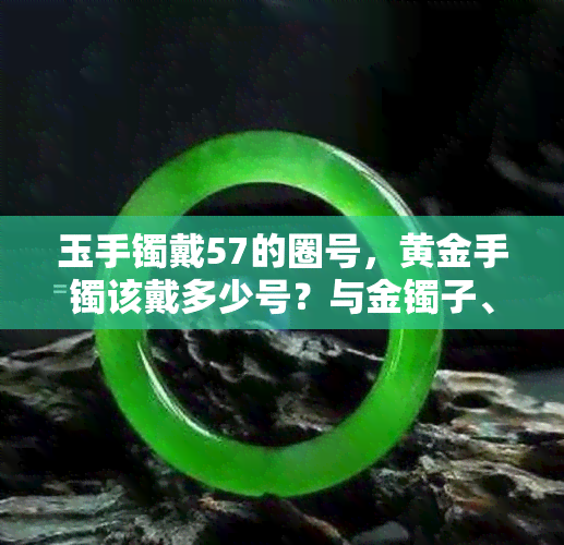 玉手镯戴57的圈号，黄金手镯该戴多少号？与金镯子、玉镯大小的关系是什么？