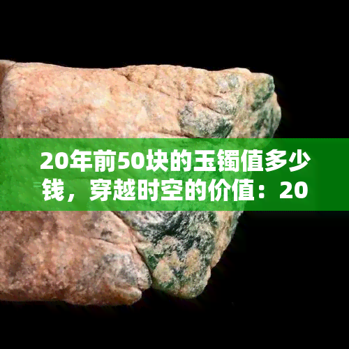 20年前50块的玉镯值多少钱，穿越时空的价值：20年前花50块买的玉镯现在价值几何？