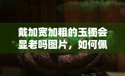 戴加宽加粗的玉镯会显老吗图片，如何佩戴玉镯才不显老？戴加宽加粗的玉镯需要注意什么？