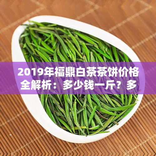 2019年福鼎白茶茶饼价格全解析：多少钱一斤？多少钱一个？