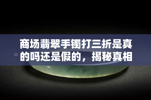 商场翡翠手镯打三折是真的吗还是假的，揭秘真相：商场翡翠手镯打三折是真是假？