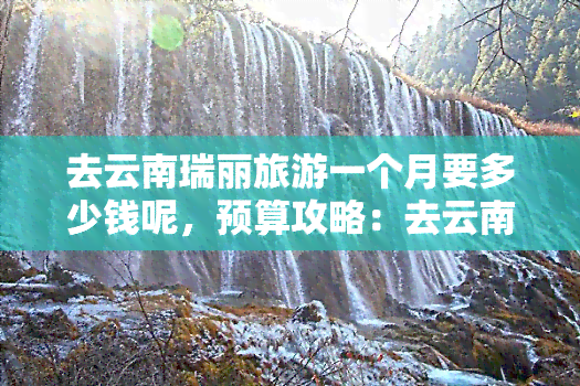 去云南瑞丽旅游一个月要多少钱呢，预算攻略：去云南瑞丽旅游一个月需要多少费用？