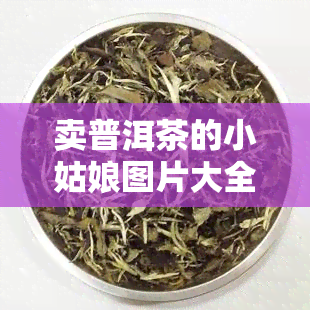 卖普洱茶的小姑娘图片大全 - 真实照片集