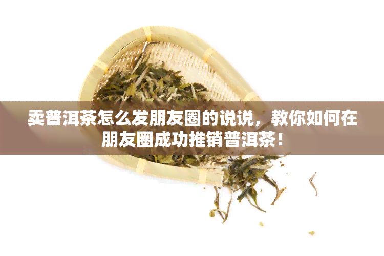 卖普洱茶怎么发朋友圈的说说，教你如何在朋友圈成功推销普洱茶！