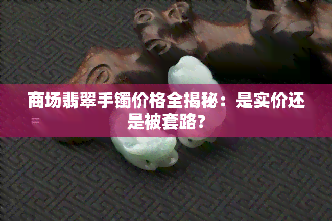 商场翡翠手镯价格全揭秘：是实价还是被套路？