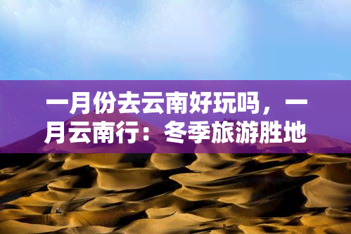 一月份去云南好玩吗，一月云南行：冬季旅游胜地推荐