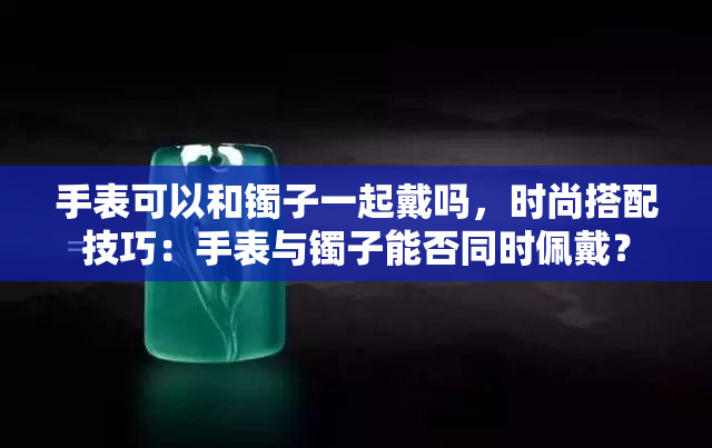 手表可以和镯子一起戴吗，时尚搭配技巧：手表与镯子能否同时佩戴？