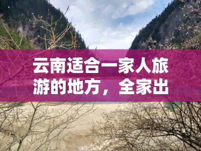 云南适合一家人旅游的地方，全家出游首选！云南最适合家庭旅游的五大景点推荐