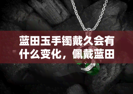 蓝田玉手镯戴久会有什么变化，佩戴蓝田玉手镯的长期影响：会发生哪些变化？