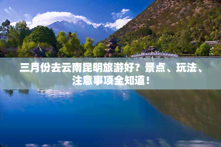 三月份去云南昆明旅游好？景点、玩法、注意事项全知道！