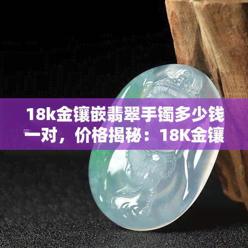 18k金镶嵌翡翠手镯多少钱一对，价格揭秘：18K金镶嵌翡翠手镯一对要多少钱？